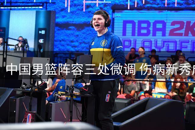 中国男篮阵容三处微调 伤病新秀成调整重点 老将或火线归队备战关键赛事