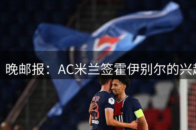 晚邮报：AC米兰签霍伊别尔的兴趣正在升温，转会费预计1500万欧