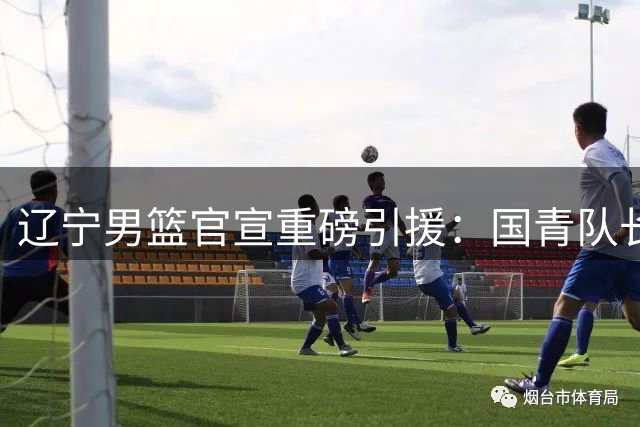 辽宁男篮官宣重磅引援：国青队长段睿骐加盟 签约四年