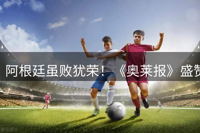 阿根廷虽败犹荣！《奥莱报》盛赞：这支亚军队伍值得被历史铭记