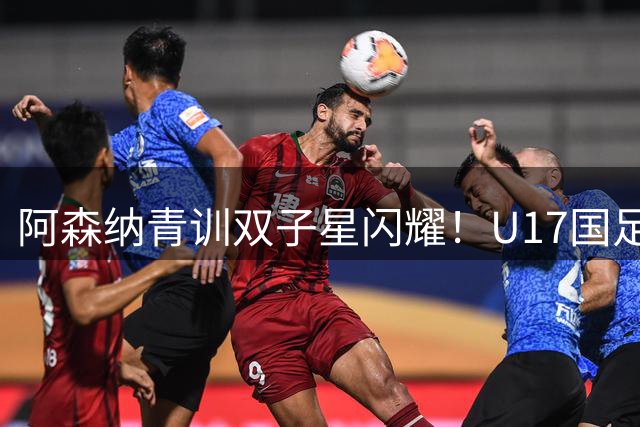 阿森纳青训双子星闪耀！U17国足两球优势遭逆转暴露防线隐患