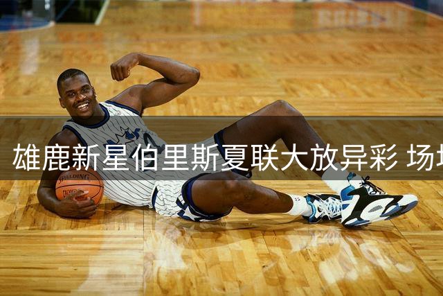 雄鹿新星伯里斯夏联大放异彩 场均23+4+4数据惊艳管理层