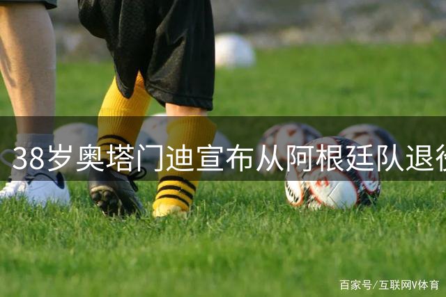 38岁奥塔门迪宣布从阿根廷队退役：对这支队伍的爱将伴随一生