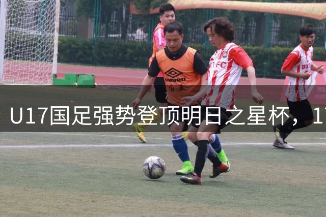 U17国足强势登顶明日之星杯，17岁新星惊艳赛场荣膺MVP